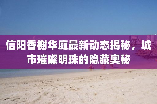 信陽香榭華庭最新動態(tài)揭秘，城市璀璨明珠的隱藏奧秘