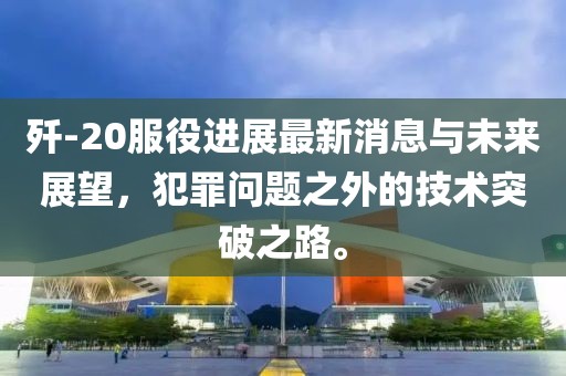 殲-20服役進(jìn)展最新消息與未來展望，犯罪問題之外的技術(shù)突破之路。