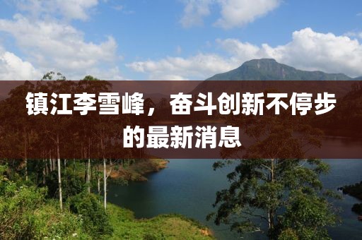 鎮(zhèn)江李雪峰，奮斗創(chuàng)新不停步的最新消息
