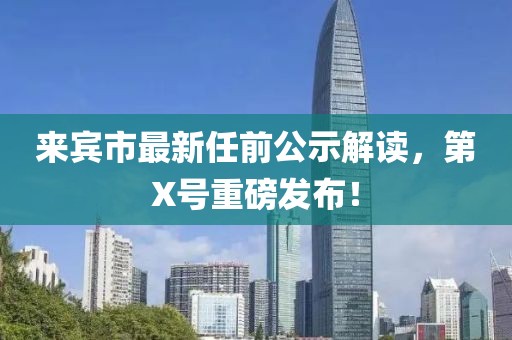來賓市最新任前公示解讀，第X號重磅發(fā)布！