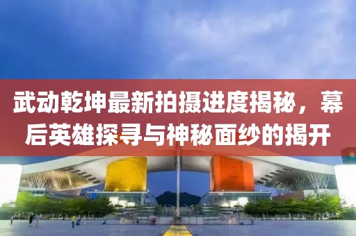 武動(dòng)乾坤最新拍攝進(jìn)度揭秘，幕后英雄探尋與神秘面紗的揭開(kāi)
