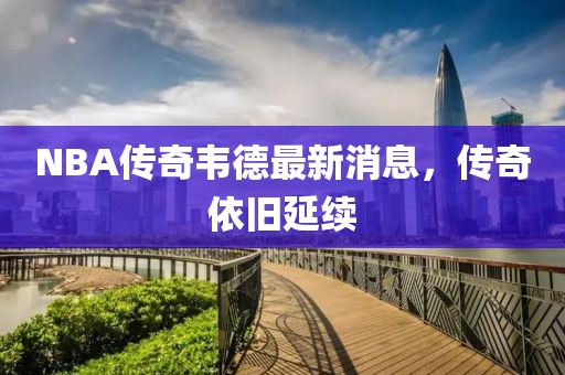 NBA傳奇韋德最新消息，傳奇依舊延續(xù)