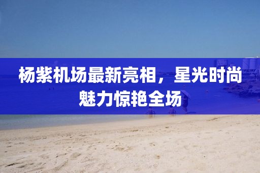 楊紫機場最新亮相，星光時尚魅力驚艷全場