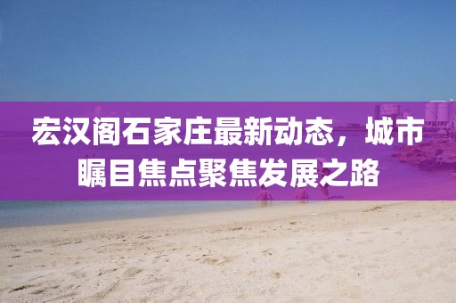 宏漢閣石家莊最新動態(tài)，城市矚目焦點聚焦發(fā)展之路