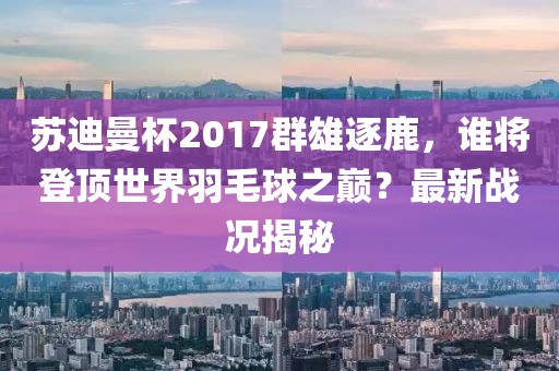 蘇迪曼杯2017群雄逐鹿，誰(shuí)將登頂世界羽毛球之巔？最新戰(zhàn)況揭秘