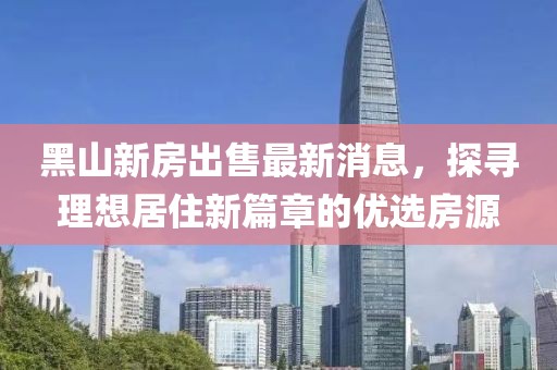 黑山新房出售最新消息，探尋理想居住新篇章的優(yōu)選房源
