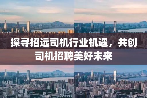 探尋招遠司機行業(yè)機遇，共創(chuàng)司機招聘美好未來