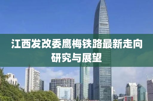 江西發(fā)改委鷹梅鐵路最新走向研究與展望