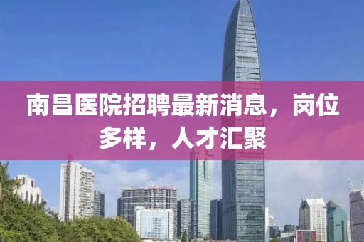 南昌醫(yī)院招聘最新消息，崗位多樣，人才匯聚