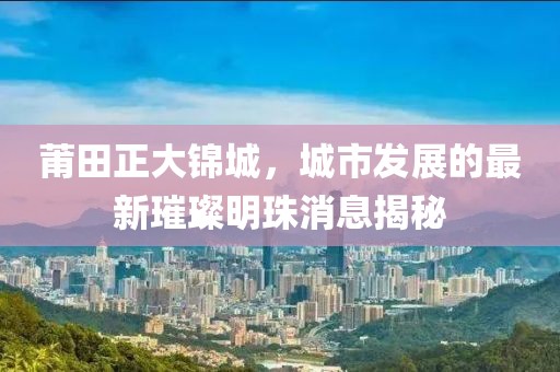 莆田正大錦城，城市發(fā)展的最新璀璨明珠消息揭秘