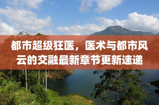 都市超級狂醫(yī)，醫(yī)術(shù)與都市風(fēng)云的交融最新章節(jié)更新速遞
