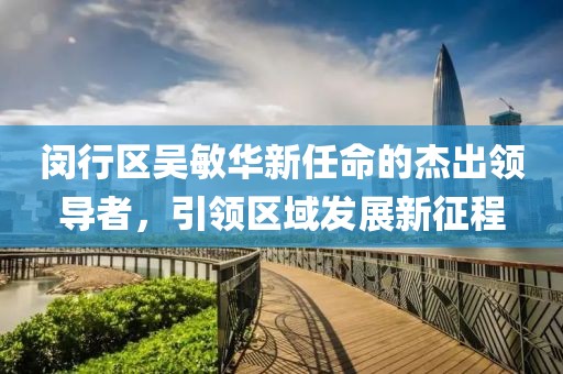 閔行區(qū)吳敏華新任命的杰出領導者，引領區(qū)域發(fā)展新征程