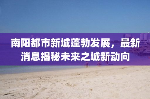南陽(yáng)都市新城蓬勃發(fā)展，最新消息揭秘未來之城新動(dòng)向