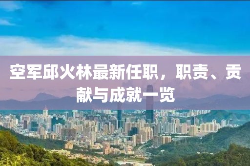 空軍邱火林最新任職，職責、貢獻與成就一覽