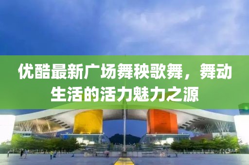 優(yōu)酷最新廣場舞秧歌舞，舞動生活的活力魅力之源