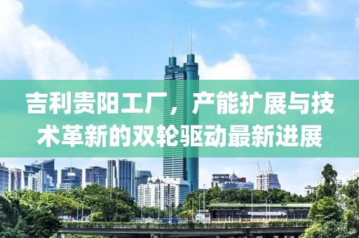 吉利貴陽(yáng)工廠，產(chǎn)能擴(kuò)展與技術(shù)革新的雙輪驅(qū)動(dòng)最新進(jìn)展