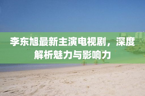 李東旭最新主演電視劇，深度解析魅力與影響力