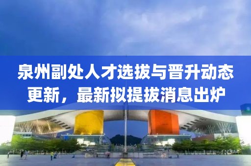 泉州副處人才選拔與晉升動(dòng)態(tài)更新，最新擬提拔消息出爐