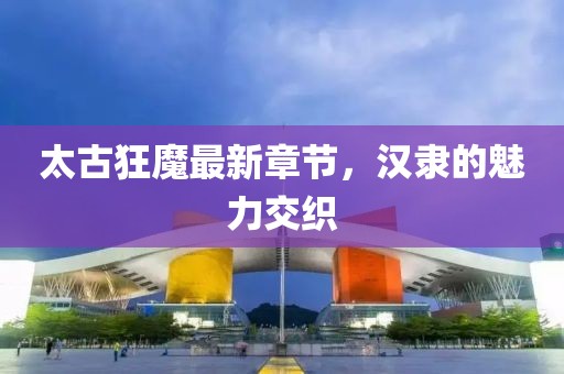 太古狂魔最新章節(jié)，漢隸的魅力交織