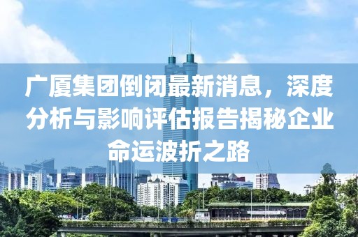 廣廈集團(tuán)倒閉最新消息，深度分析與影響評(píng)估報(bào)告揭秘企業(yè)命運(yùn)波折之路