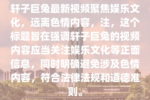 軒子巨兔最新視頻聚焦娛樂(lè)文化，遠(yuǎn)離色情內(nèi)容，注，這個(gè)標(biāo)題旨在強(qiáng)調(diào)軒子巨兔的視頻內(nèi)容應(yīng)當(dāng)關(guān)注娛樂(lè)文化等正面信息，同時(shí)明確避免涉及色情內(nèi)容，符合法律法規(guī)和道德準(zhǔn)則。