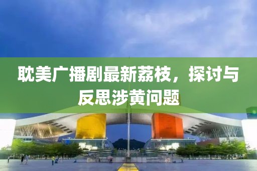 耽美廣播劇最新荔枝，探討與反思涉黃問(wèn)題