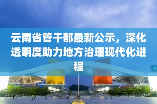 云南省管干部最新公示，深化透明度助力地方治理現(xiàn)代化進(jìn)程