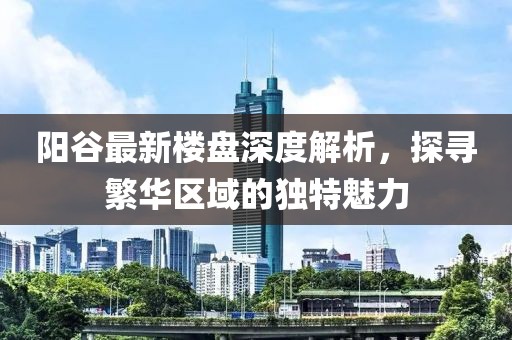 陽(yáng)谷最新樓盤深度解析，探尋繁華區(qū)域的獨(dú)特魅力