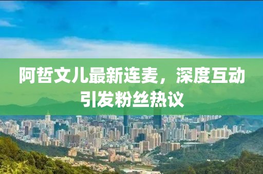 阿哲文兒最新連麥，深度互動(dòng)引發(fā)粉絲熱議