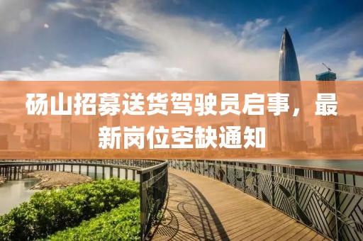 碭山招募送貨駕駛員啟事，最新崗位空缺通知