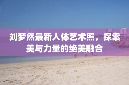 劉夢(mèng)然最新人體藝術(shù)照，探索美與力量的絕美融合