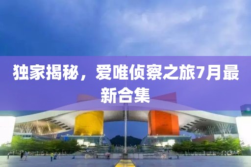 獨家揭秘，愛唯偵察之旅7月最新合集