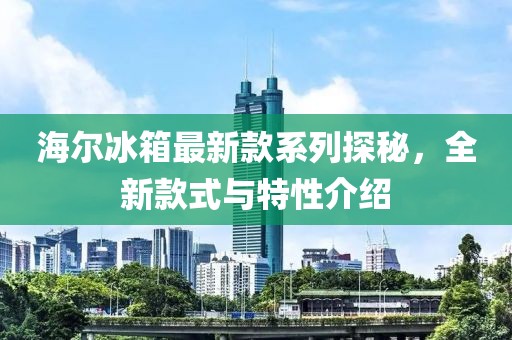 海爾冰箱最新款系列探秘，全新款式與特性介紹