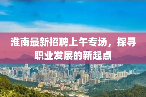 淮南最新招聘上午專場，探尋職業(yè)發(fā)展的新起點(diǎn)