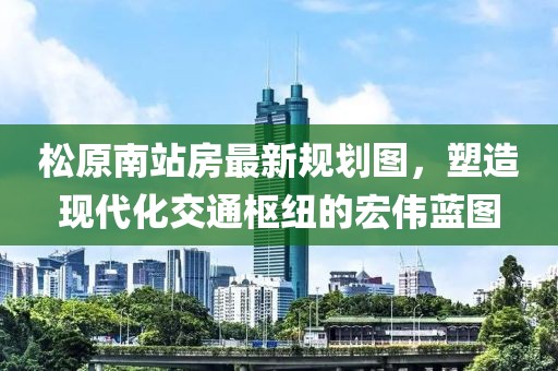 松原南站房最新規(guī)劃圖，塑造現(xiàn)代化交通樞紐的宏偉藍圖