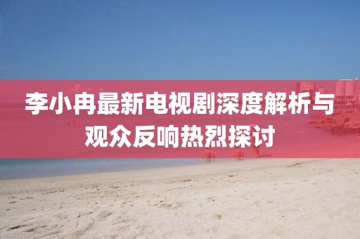 李小冉最新電視劇深度解析與觀眾反響熱烈探討