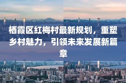 棲霞區(qū)紅梅村最新規(guī)劃，重塑鄉(xiāng)村魅力，引領(lǐng)未來發(fā)展新篇章