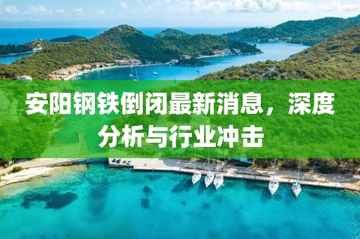 安陽(yáng)鋼鐵倒閉最新消息，深度分析與行業(yè)沖擊