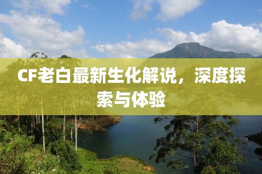 CF老白最新生化解說(shuō)，深度探索與體驗(yàn)