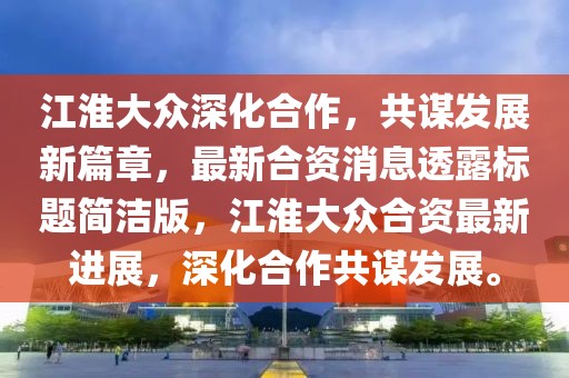 江淮大眾深化合作，共謀發(fā)展新篇章，最新合資消息透露標題簡潔版，江淮大眾合資最新進展，深化合作共謀發(fā)展。