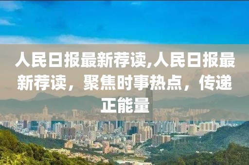 人民日報最新薦讀,人民日報最新薦讀，聚焦時事熱點，傳遞正能量
