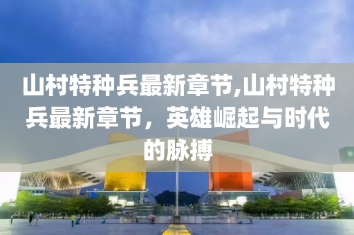 山村特種兵最新章節(jié),山村特種兵最新章節(jié)，英雄崛起與時(shí)代的脈搏