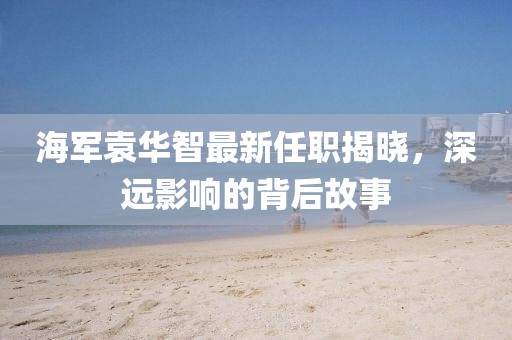 海軍袁華智最新任職揭曉，深遠(yuǎn)影響的背后故事