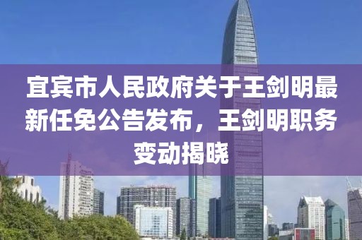 宜賓市人民政府關(guān)于王劍明最新任免公告發(fā)布，王劍明職務(wù)變動(dòng)揭曉