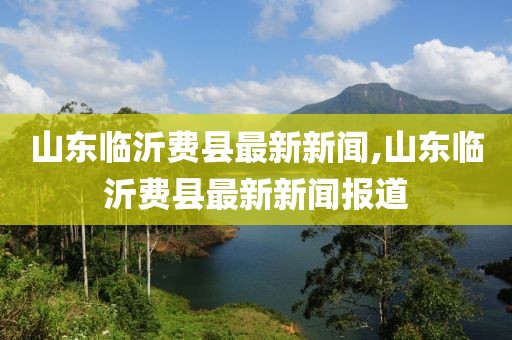 山東臨沂費(fèi)縣最新新聞,山東臨沂費(fèi)縣最新新聞報(bào)道