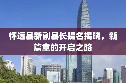 懷遠(yuǎn)縣新副縣長提名揭曉，新篇章的開啟之路