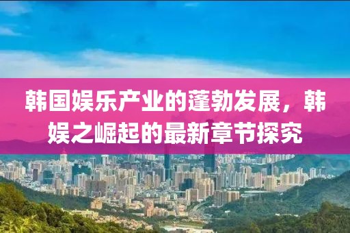 韓國(guó)娛樂(lè)產(chǎn)業(yè)的蓬勃發(fā)展，韓娛之崛起的最新章節(jié)探究