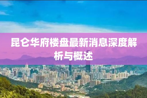 昆侖華府樓盤(pán)最新消息深度解析與概述