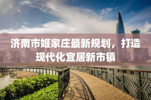 濟南市姬家莊最新規(guī)劃，打造現(xiàn)代化宜居新市鎮(zhèn)