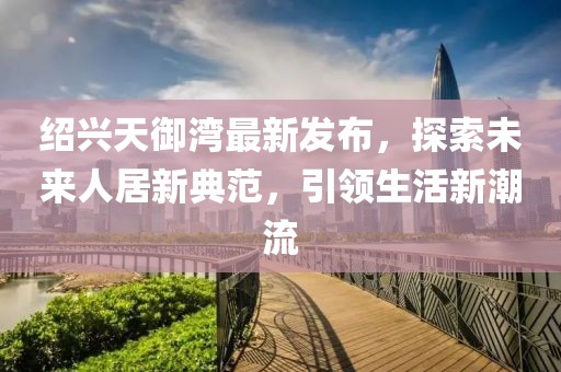 紹興天御灣最新發(fā)布，探索未來人居新典范，引領(lǐng)生活新潮流